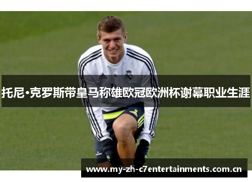 托尼·克罗斯带皇马称雄欧冠欧洲杯谢幕职业生涯